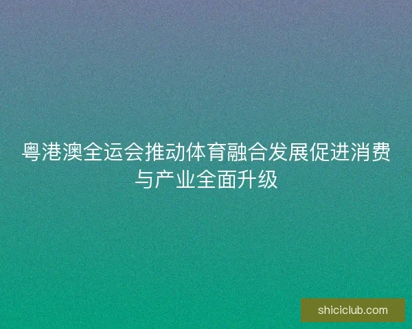 粤港澳全运会推动体育融合发展促进消费与产业全面升级