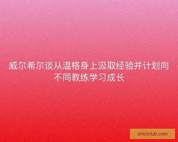 威尔希尔谈从温格身上汲取经验并计划向不同教练学习成长